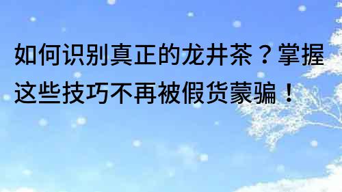 如何識別真正的龍井茶？掌握這些技巧不再被假貨蒙騙！