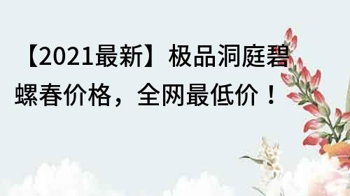 【2021最新】極品洞庭碧螺春價格，全網最低價！