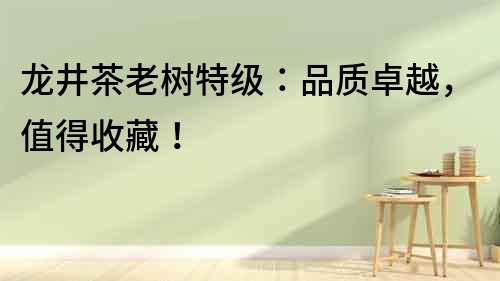 龍井茶老樹特級：品質卓越，值得收藏！