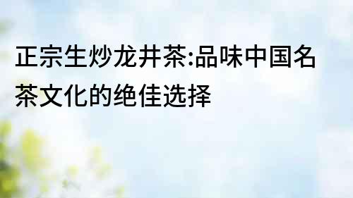 正宗生炒龍井茶:品味中國名茶文化的絕佳選擇