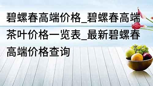 碧螺春高端價格_碧螺春高端茶葉價格一覽表_最新碧螺春高端價格查詢