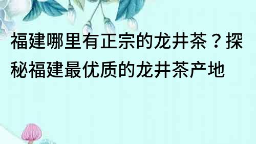 福建哪里有正宗的龍井茶？探秘福建最優(yōu)質(zhì)的龍井茶產(chǎn)地