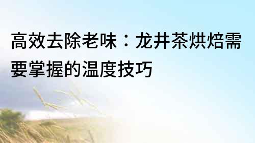 高效去除老味：龍井茶烘焙需要掌握的溫度技巧