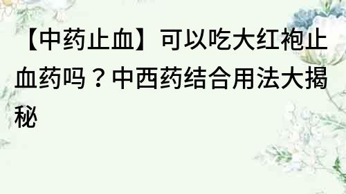【中藥止血】可以吃大紅袍止血藥嗎？中西藥結合用法大揭秘