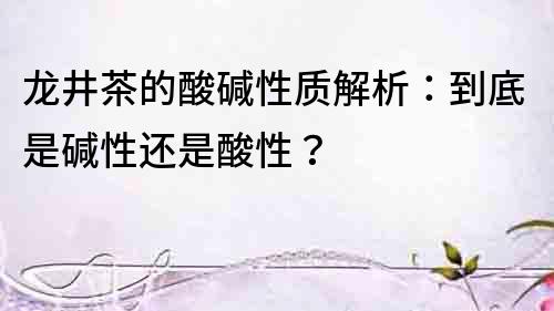 龍井茶的酸堿性質解析：到底是堿性還是酸性？