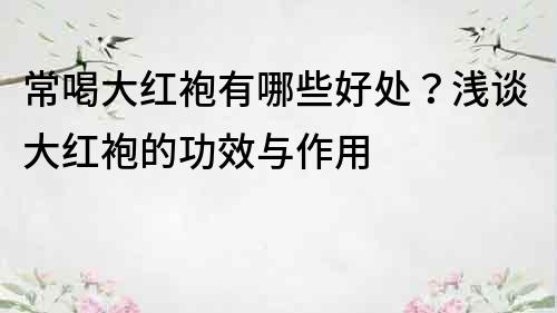 常喝大紅袍有哪些好處？淺談大紅袍的功效與作用
