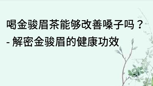 喝金駿眉茶能夠改善嗓子嗎？- 解密金駿眉的健康功效
