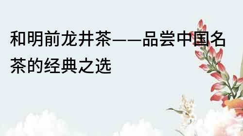 和明前龍井茶——品嘗中國名茶的經典之選