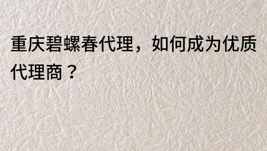 重慶碧螺春代理，如何成為優質代理商？