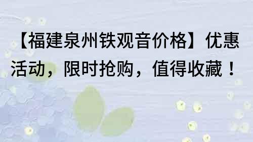 【福建泉州鐵觀音價格】優惠活動，限時搶購，值得收藏！
