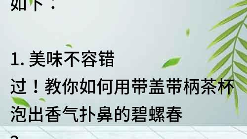 如下：

1. 美味不容錯過！教你如何用帶蓋帶柄茶杯泡出香氣撲鼻的碧螺春
2. 快來試試！用帶蓋帶柄茶杯泡出清香四溢的碧螺春
3. 泡出茶葉的最佳口感！怎樣使用帶蓋帶柄茶杯泡出口感醇厚的碧螺春
4. 一杯好茶，從泡法開始。帶蓋帶柄茶杯泡出新鮮美味的碧螺春
5. 專家教你用帶蓋帶柄茶杯泡出最好的碧螺春，品味茶香的同時享受生活