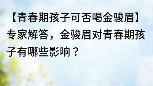【青春期孩子可否喝金駿眉】專家解答，金駿眉對青春期孩子有哪些影響？