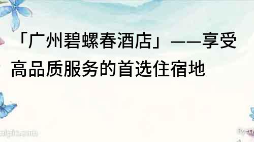 「廣州碧螺春酒店」——享受高品質服務的首選住宿地