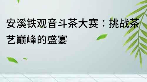 安溪鐵觀音斗茶大賽：挑戰茶藝巔峰的盛宴