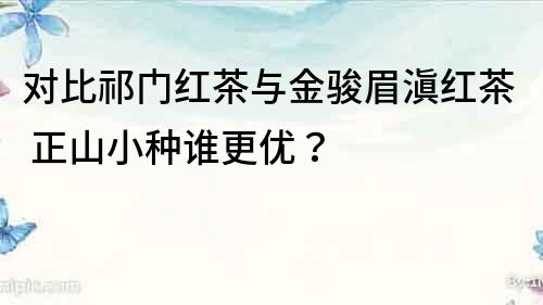 對比祁門紅茶與金駿眉滇紅茶 正山小種誰更優(yōu)？
