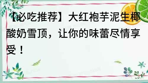 【必吃推薦】大紅袍芋泥生椰酸奶雪頂，讓你的味蕾盡情享受！