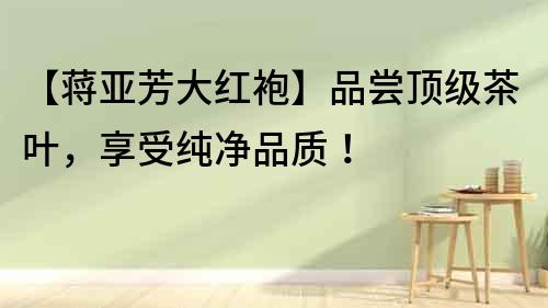 【蔣亞芳大紅袍】品嘗頂級茶葉，享受純凈品質！