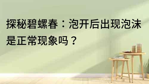 探秘碧螺春：泡開后出現(xiàn)泡沫是正常現(xiàn)象嗎？