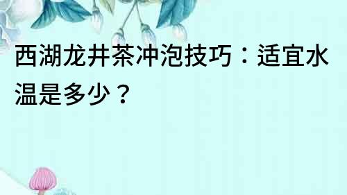 西湖龍井茶沖泡技巧：適宜水溫是多少？