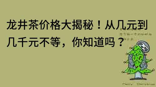 龍井茶價格大揭秘！從幾元到幾千元不等，你知道嗎？