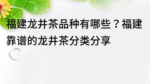 福建龍井茶品種有哪些？福建靠譜的龍井茶分類分享