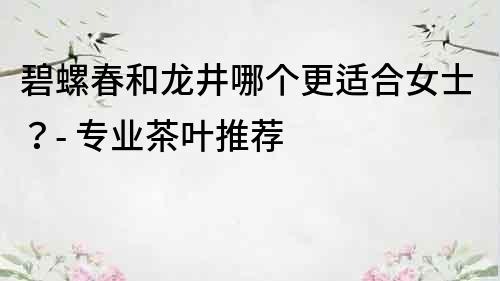 碧螺春和龍井哪個更適合女士？- 專業茶葉推薦