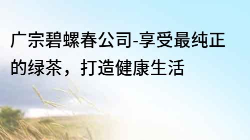 廣宗碧螺春公司-享受最純正的綠茶，打造健康生活