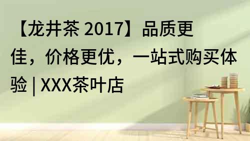 【龍井茶 2017】品質(zhì)更佳，價(jià)格更優(yōu)，一站式購(gòu)買(mǎi)體驗(yàn) | XXX茶葉店
