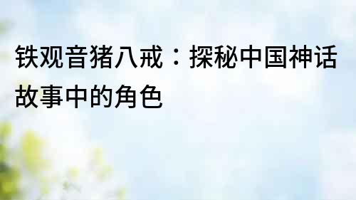 鐵觀音豬八戒：探秘中國神話故事中的角色