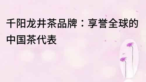 千陽龍井茶品牌：享譽(yù)全球的中國茶代表