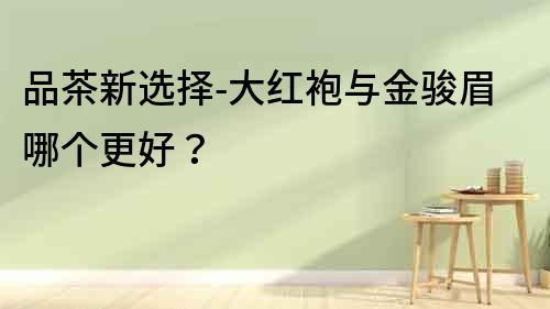品茶新選擇-大紅袍與金駿眉哪個更好？