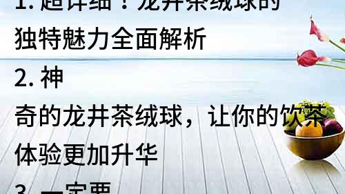 1. 超詳細！龍井茶絨球的獨特魅力全面解析
2. 神奇的龍井茶絨球，讓你的飲茶體驗更加升華
3. 一定要試！龍井茶絨球，讓你領略不一樣的茶文化
4. 龍井茶絨球，讓你感受最純正的中國茶韻味
5. 專家推薦！龍井茶絨球，如何選擇和飲用？
6. 龍井茶絨球，讓你的生活洋溢著茶香和文化味道
7. 別樣的飲茶體驗！龍井茶絨球，讓你愛上中國茶
8. 擁有龍井茶絨球，你就能在家享受到純正的茶文化
9. 龍井茶絨球，讓你的茶具更加完美，品茶更加優雅
10. 龍井茶絨球，讓你品嘗到最優質的中國茶葉，體驗無限美好