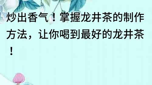 炒出香氣！掌握龍井茶的制作方法，讓你喝到最好的龍井茶！