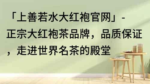 「上善若水大紅袍官網」- 正宗大紅袍茶品牌，品質保證，走進世界名茶的殿堂