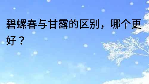 碧螺春與甘露的區別，哪個更好？