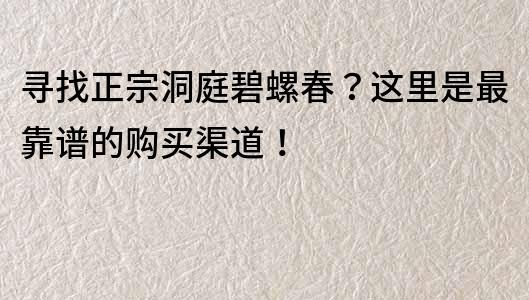 尋找正宗洞庭碧螺春？這里是最靠譜的購(gòu)買(mǎi)渠道！
