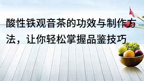 酸性鐵觀音茶的功效與制作方法，讓你輕松掌握品鑒技巧