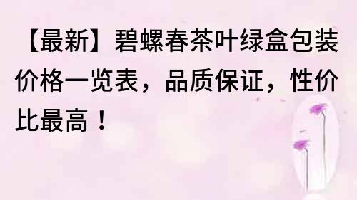 【最新】碧螺春茶葉綠盒包裝價(jià)格一覽表，品質(zhì)保證，性價(jià)比最高！