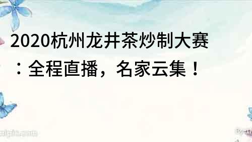 2020杭州龍井茶炒制大賽：全程直播，名家云集！