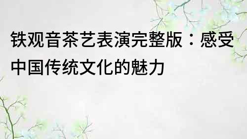 鐵觀音茶藝表演完整版：感受中國(guó)傳統(tǒng)文化的魅力