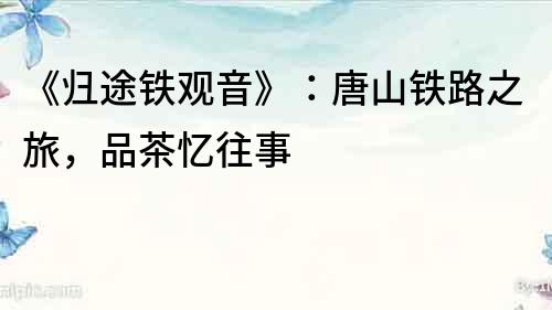《歸途鐵觀音》：唐山鐵路之旅，品茶憶往事
