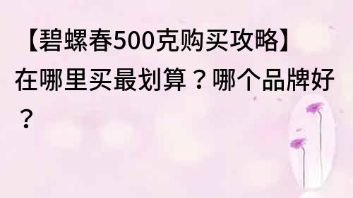 【碧螺春500克購(gòu)買攻略】在哪里買最劃算？哪個(gè)品牌好？