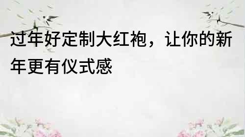 過年好定制大紅袍，讓你的新年更有儀式感