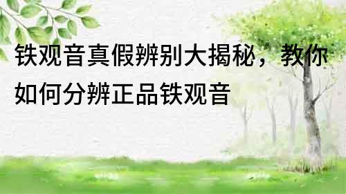 鐵觀音真假辨別大揭秘，教你如何分辨正品鐵觀音