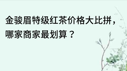 金駿眉特級紅茶價格大比拼，哪家商家最劃算？