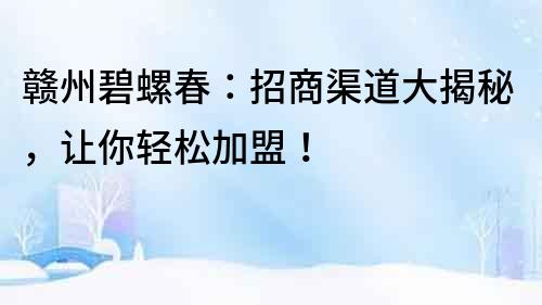 贛州碧螺春：招商渠道大揭秘，讓你輕松加盟！