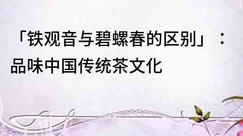 「鐵觀音與碧螺春的區別」：品味中國傳統茶文化