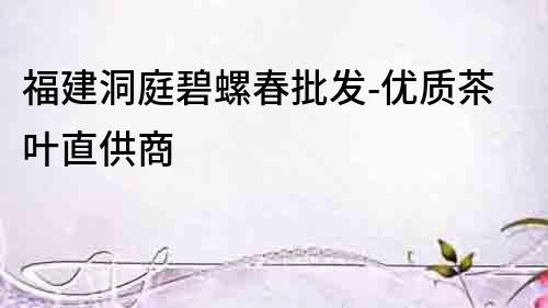 福建洞庭碧螺春批發(fā)-優(yōu)質(zhì)茶葉直供商