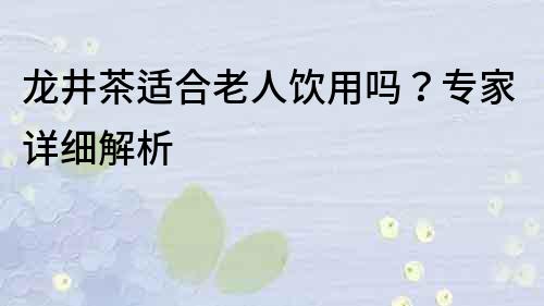 龍井茶適合老人飲用嗎？專家詳細(xì)解析