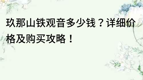 玖那山鐵觀(guān)音多少錢(qián)？詳細(xì)價(jià)格及購(gòu)買(mǎi)攻略！